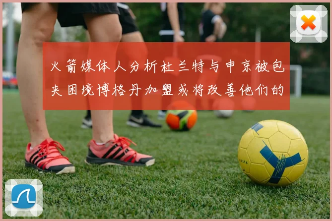 火箭媒体人分析杜兰特与申京被包夹困境博格丹加盟或将改善他们的进攻空间