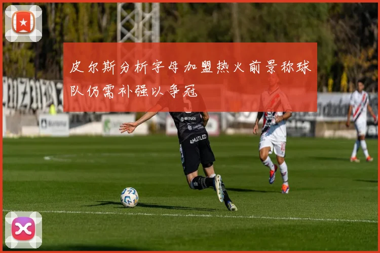 皮尔斯分析字母加盟热火前景称球队仍需补强以争冠