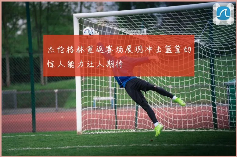 杰伦格林重返赛场展现冲击篮筐的惊人能力让人期待