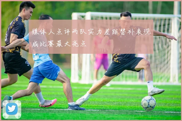 媒体人点评两队实力差距替补表现成比赛最大亮点