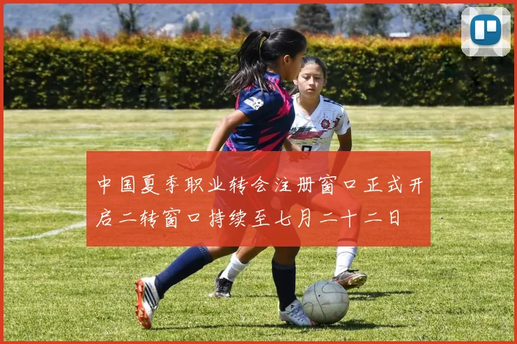 中国夏季职业转会注册窗口正式开启二转窗口持续至七月二十二日