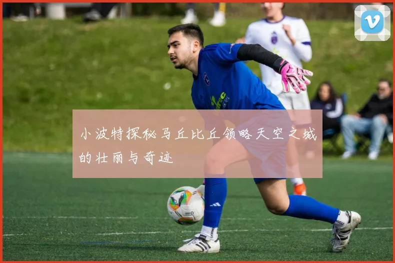 小波特探秘马丘比丘领略天空之城的壮丽与奇迹