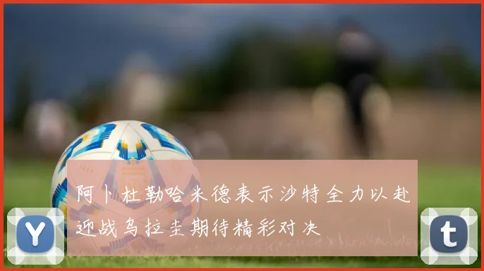阿卜杜勒哈米德表示沙特全力以赴迎战乌拉圭期待精彩对决