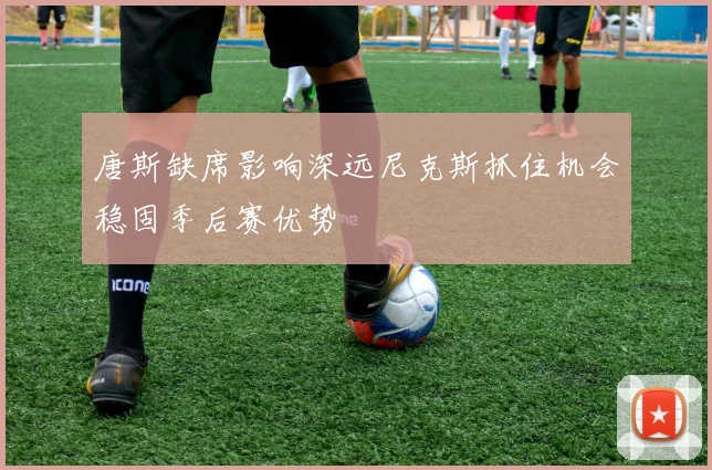 唐斯缺席影响深远尼克斯抓住机会稳固季后赛优势