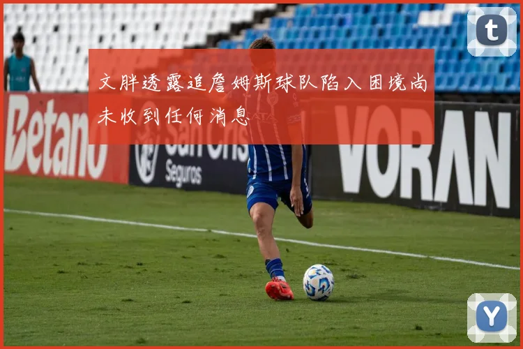 文胖透露追詹姆斯球队陷入困境尚未收到任何消息