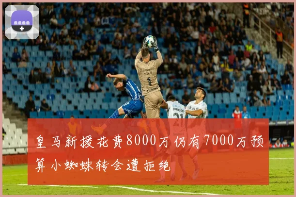 皇马新援花费8000万仍有7000万预算小蜘蛛转会遭拒绝