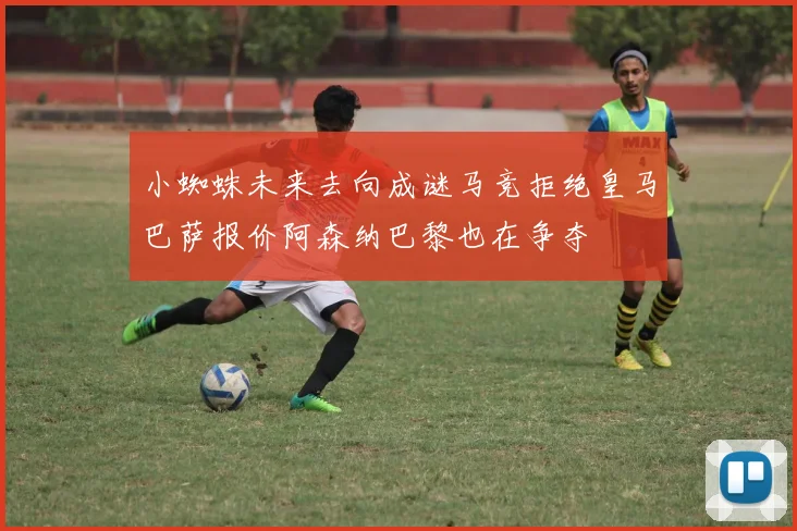 小蜘蛛未来去向成谜马竞拒绝皇马巴萨报价阿森纳巴黎也在争夺